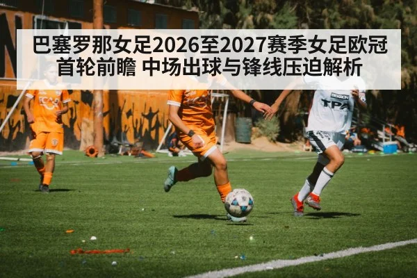 巴塞罗那女足2026至2027赛季女足欧冠首轮前瞻 中场出球与锋线压迫解析
