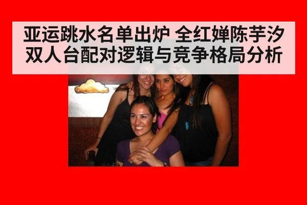亚运跳水名单出炉 全红婵陈芋汐双人台配对逻辑与竞争格局分析